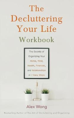 The Decluttering Your Life Workbook: The Secrets of Organizing Your Home, Mind, Health, Finances, and Relationships in 7 Easy Steps by Alex Wong