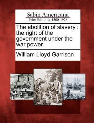 The Abolition of Slavery: The Right of the Government Under the War Power. by William Lloyd Garrison