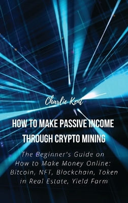 How to Make Passive Income through Crypto Mining: The Beginner's Guide on How to Make Money Online: Bitcoin, NFT, Blockchain, Token in Real Estate, Yield Farm by Charlie Kent