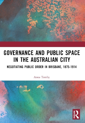 Governance and Public Space in the Australian City: Negotiating Public Order in Brisbane, 1875-1914 by Anna Temby