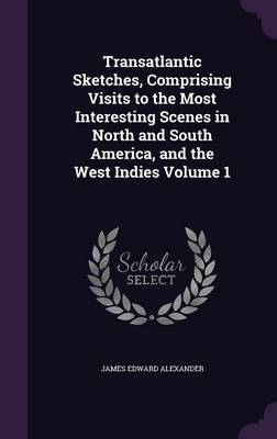Transatlantic Sketches, Comprising Visits to the Most Interesting Scenes in North and South America, and the West Indies Volume 1 by James Edward Alexander