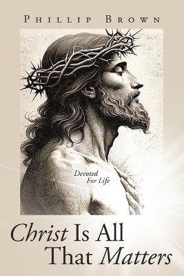Christ Is All That Matters: Devoted For Life by Phillip Brown