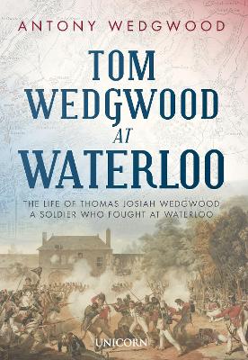 Tom Wedgwood at Waterloo: The Life of Thomas Josiah Wedgwood who Fought at Waterloo by Antony Wedgwood