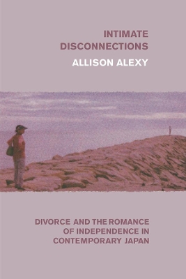 Intimate Disconnections: Divorce and the Romance of Independence in Contemporary Japan by Allison Alexy