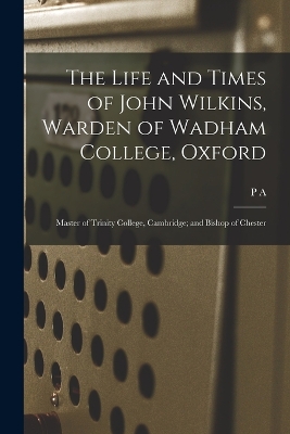 The Life and Times of John Wilkins, Warden of Wadham College, Oxford; Master of Trinity College, Cambridge; and Bishop of Chester by P a 1841-1922 Wright Henderson