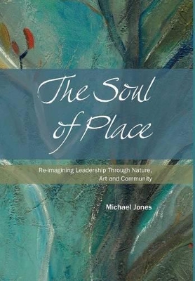 The Soul of Place - Re-Imagining Leadership Through Nature, Art and Community by Michael Jones