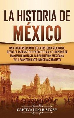 La historia de México: Una Guía Fascinante de la Historia Mexicana, Desde el Ascenso de Tenochtitlan y el Imperio de Maximiliano hasta la Revolución Mexicana y el Levantamiento Indígena Zapatista book