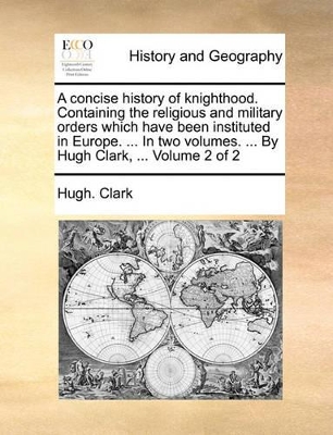 A Concise History of Knighthood. Containing the Religious and Military Orders Which Have Been Instituted in Europe. ... in Two Volumes. ... by Hugh Clark, ... Volume 2 of 2 book