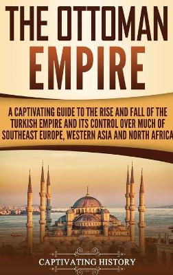 The Ottoman Empire: A Captivating Guide to the Rise and Fall of the Turkish Empire and Its Control Over Much of Southeast Europe, Western Asia, and North Africa book