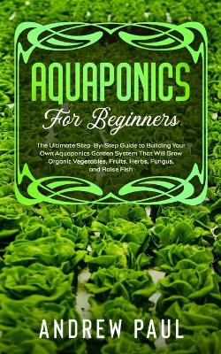 Aquaponics for Beginners: The Ultimate Step-By-Step Guide to Building Your Own Aquaponics Garden System That Will Grow Organic Vegetables, Fruits, Herbs, Fungus, and Raise Fish book