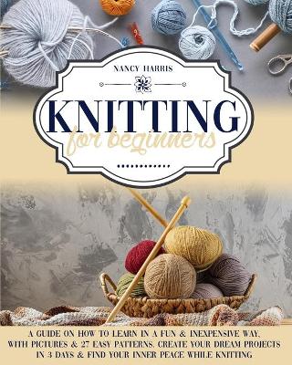 Knitting for Beginners: A Guide on How to Learn in a Fun & Inexpensive Way, With Pictures & 27 Easy Patterns. Create Your Dream Projects in 3 Days & Find Your Inner Peace While Knitting book