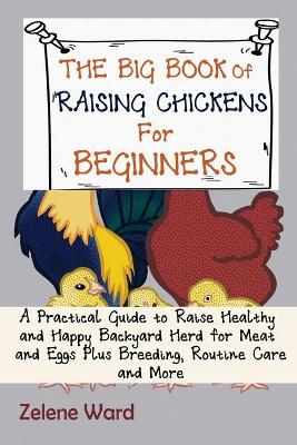 The Big Book of Raising Chickens for Beginners: A Practical Guide to Raise Healthy and Happy Backyard Herd for Meat and Eggs Plus Breeding, Routine Care and More book