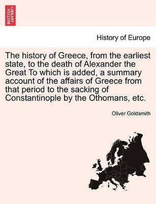 The History of Greece, from the Earliest State, to the Death of Alexander the Great to Which Is Added, a Summary Account of the Affairs of Greece from That Period to the Sacking of Constantinople by the Othomans, Etc. by Oliver Goldsmith