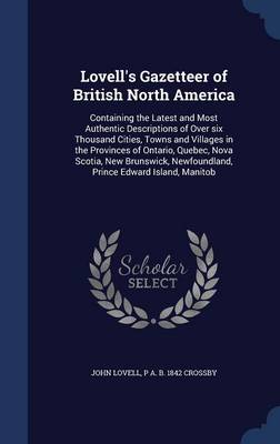 Lovell's Gazetteer of British North America: Containing the Latest and Most Authentic Descriptions of Over Six Thousand Cities, Towns and Villages in the Provinces of Ontario, Quebec, Nova Scotia, New Brunswick, Newfoundland, Prince Edward Island, Manitob by John Lovell