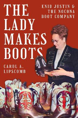 The Lady Makes Boots: Enid Justin and the Nocona Boot Company by Carol A. Lipscomb