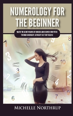 Numerology For The Beginner: Master the Secret Meaning of Numbers and Discover Your Future through Numerology, Astrology and Tarot Reading by Michelle Northrup