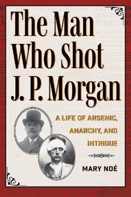 The Man Who Shot J. P. Morgan: A Life of Arsenic, Anarchy, and Intrigue book