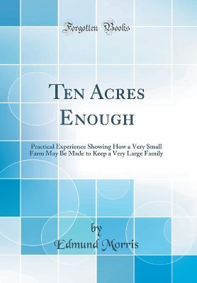 Ten Acres Enough: Practical Experience Showing How a Very Small Farm May Be Made to Keep a Very Large Family (Classic Reprint) by Edmund Morris