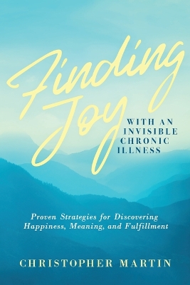 Finding Joy with an Invisible Chronic Illness: Proven Strategies for Discovering Happiness, Meaning, and Fulfillment by Christopher Martin