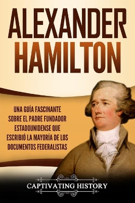 Alexander Hamilton: Una Guía Fascinante Sobre el Padre Fundador Estadounidense Que Escribió la Mayoría de los Documentos Federalistas by Captivating History