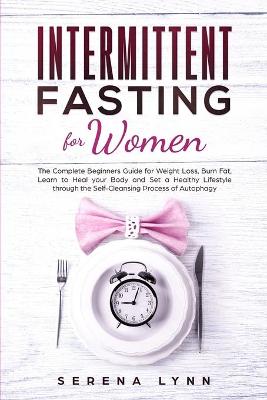 Intermittent Fasting for Women: The Complete Beginners Guide for Weight Loss, Burn Fat, Learn to Heal your Body and Set a Healthy Lifestyle through the Self-Cleansing Process of Autophagy by Serena Lynn
