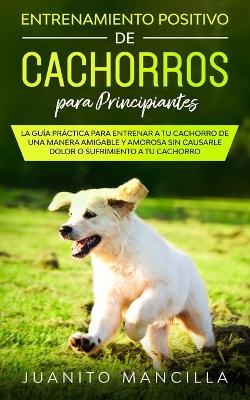 Entrenamiento Positivo De Cachorros Para Principiantes: La Guía Práctica Para Entrenar a tu Cachorro de Una Manera Amigable y Amorosa Sin Causarle Dolor o Sufrimiento a tu Cachorro book