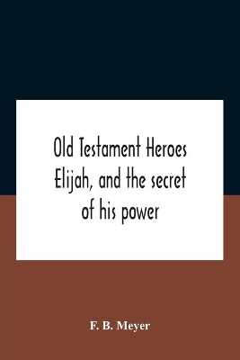 Old Testament Heroes Elijah, And The Secret Of His Power by F B Meyer