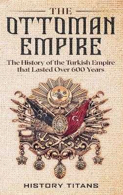 The Ottoman Empire: The History of the Turkish Empire that Lasted Over 600 Years by History Titans