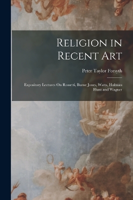 Religion in Recent Art: Expository Lectures On Rossetti, Burne Jones, Watts, Holman Hunt and Wagner by Peter Taylor Forsyth