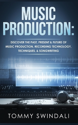 Music Production: Discover The Past, Present & Future of Music Production, Recording Technology, Techniques, & Songwriting by Tommy Swindali