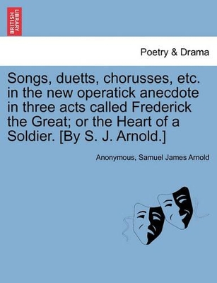 Songs, Duetts, Chorusses, Etc. in the New Operatick Anecdote in Three Acts Called Frederick the Great; Or the Heart of a Soldier. [by S. J. Arnold.] by Anonymous