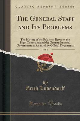 The General Staff and Its Problems, Vol. 2: The History of the Relations Between the High Command and the German Imperial Government as Revealed by Official Documents (Classic Reprint) by Erich Ludendorff