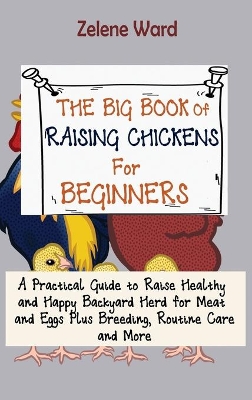 The Big Book of Raising Chickens for Beginners: A Practical Guide to Raise Healthy and Happy Backyard Herd for Meat and Eggs Plus Breeding, Routine Care and More by Zelene Ward