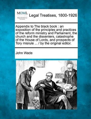 Appendix to the Black Book: An Exposition of the Principles and Practices of the Reform Ministry and Parliament, the Church and the Dissenters, Catastrophe of the House of Lords, and Prospects of Tory Misrule ... / By the Original Editor. book