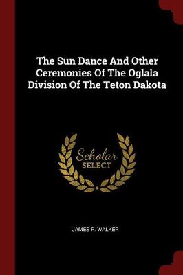 Sun Dance and Other Ceremonies of the Oglala Division of the Teton Dakota by James R Walker