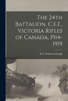 The 24th Battalion, C.E.F., Victoria Rifles of Canada, 1914-1919 by R C (Robert Collie Fetherstonhaugh
