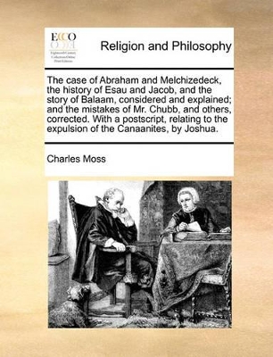 The Case of Abraham and Melchizedeck, the History of Esau and Jacob, and the Story of Balaam, Considered and Explained; And the Mistakes of Mr. Chubb, and Others, Corrected. with a PostScript, Relating to the Expulsion of the Canaanites, by Joshua. by Charles Moss