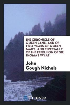 The Chronicle of Queen Jane, and of Two Years of Queen Mary, and Especially of the Rebellion of Sir Thomas Wyat by John Gough Nichols