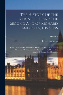 The History Of The Reign Of Henry The Second And Of Richard And John, His Sons: With The Events Of The Period, From 1154 To 1216 In Which The Character Of Thomas A. Becket Is Vindicated From The Attacks Of George Lord Lyttelton; Volume 1 book