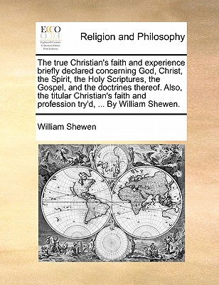 The True Christian's Faith and Experience Briefly Declared Concerning God, Christ, the Spirit, the Holy Scriptures, the Gospel, and the Doctrines Thereof. Also, the Titular Christian's Faith and Profession Try'd, ... by William Shewen. book