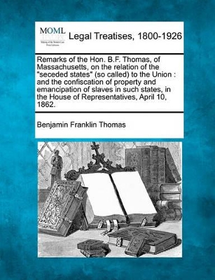 Remarks of the Hon. B.F. Thomas, of Massachusetts, on the Relation of the Seceded States (So Called) to the Union: And the Confiscation of Property and Emancipation of Slaves in Such States, in the House of Representatives, April 10, 1862. book