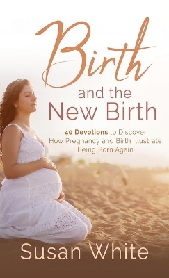 Birth and the New Birth: 40 Devotions to Discover How Pregnancy and Birth Illustrate Being Born Again by Susan M White