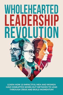 Wholehearted Leadership Revolution: Learn How 10 Impactful Men and Women Have Disrupted Worn Out Methods to Lead Through Crisis and Build Momentum book