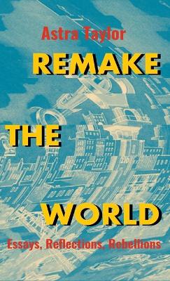 Remake the World: Essays, Reflections, Rebellions by Astra Taylor