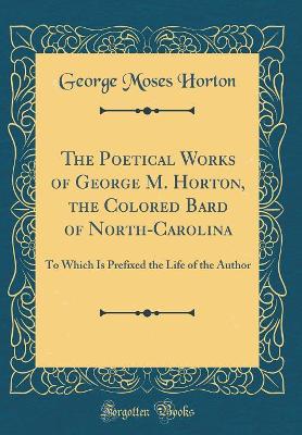 The Poetical Works of George M. Horton, the Colored Bard of North-Carolina: To Which Is Prefixed the Life of the Author (Classic Reprint) by George Moses Horton