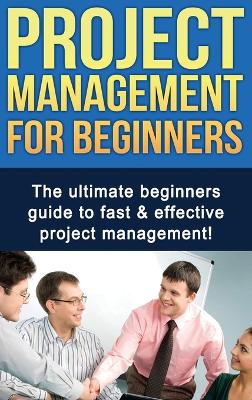 Project Management For Beginners: The ultimate beginners guide to fast & effective project management! book