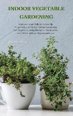 Indoor Vegetable Gardening: Improve your Skills to Grow Up Vegetables at Home. Urban Gardening for Beginners Using Kitchens, Backyards, and Other Indoor Opportunities. by Sebastian Moore