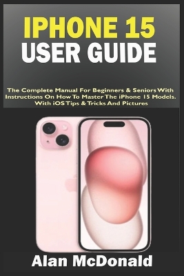 iPhone 15 User Guide: The Complete Manual For Beginners & Seniors With Instructions On How To Master The iPhone 15 Models. With iOS Tips & Tricks And Pictures book
