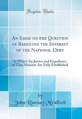 An Essay on the Question of Reducing the Interest of the National Debt: In Which the Justice and Expediency of That Measure Are Fully Established (Classic Reprint) book