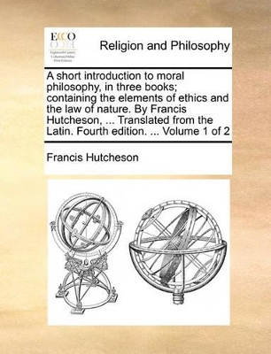 A Short Introduction to Moral Philosophy, in Three Books; Containing the Elements of Ethics and the Law of Nature. by Francis Hutcheson, ... Translated from the Latin. Fourth Edition. ... Volume 1 of 2 book